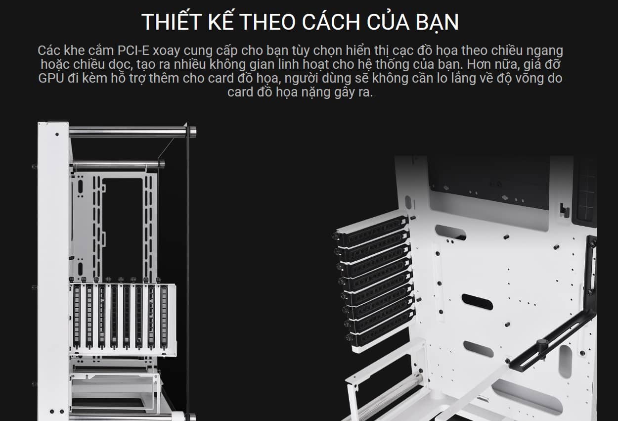 Các khe cắm PCI-E xoay cung cấp cho bạn tùy chọn hiển thị cạc đồ họa theo chiều ngang hoặc chiều dọc, tạo ra nhiều không gian linh hoạt cho hệ thống của bạn. Hơn nữa, giá đỡ GPU đi kèm hỗ trợ thêm cho card đồ họa, người dùng sẽ không cần lo lắng về độ võng do card đồ họa nặng gây ra.