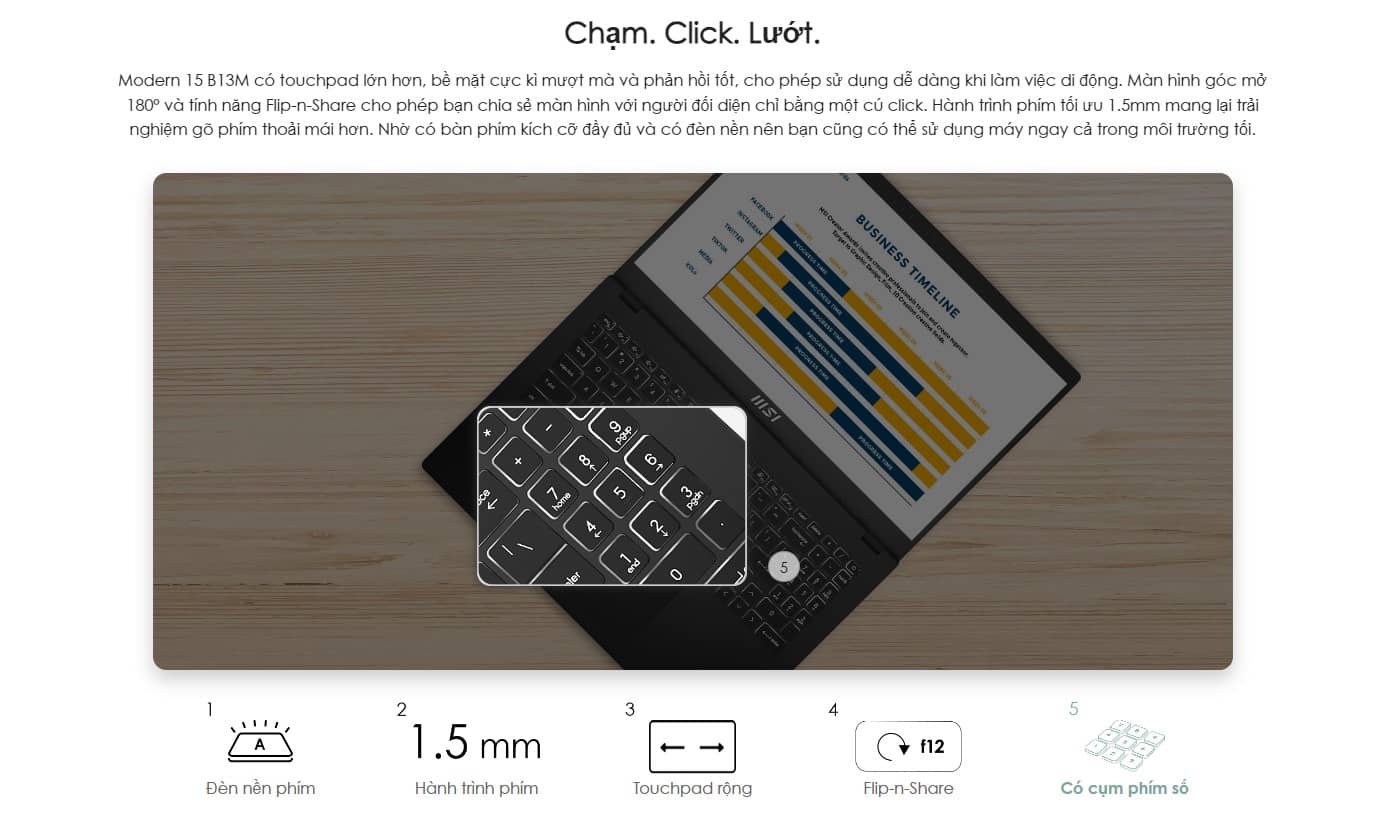 Modern 15 B13M có touchpad lớn hơn, bề mặt cực kì mượt mà và phản hồi tốt, cho phép sử dụng dễ dàng khi làm việc di động. Màn hình góc mở 180° và tính năng Flip-n-Share cho phép bạn chia sẻ màn hình với người đối diện chỉ bằng một cú click. Hành trình phím tối ưu 1.5mm mang lại trải nghiệm gõ phím thoải mái hơn. Nhờ có bàn phím kích cỡ đầy đủ và có đèn nền nên bạn cũng có thể sử dụng máy ngay cả trong môi trường tối.