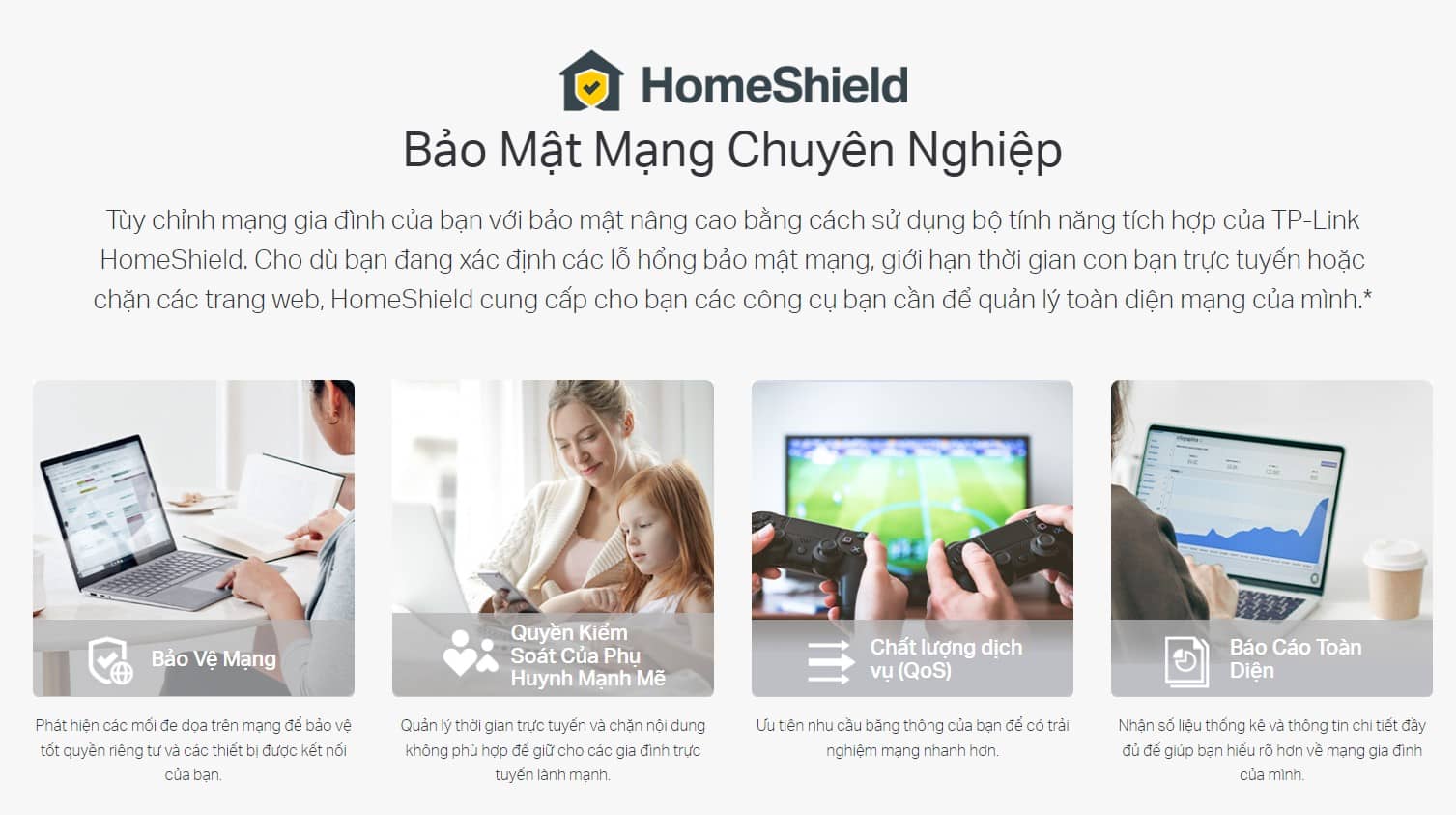 Tùy chỉnh mạng gia đình của bạn với bảo mật nâng cao bằng cách sử dụng bộ tính năng tích hợp của TP-Link HomeShield. Cho dù bạn đang xác định các lỗ hổng bảo mật mạng, giới hạn thời gian con bạn trực tuyến hoặc chặn các trang web, HomeShield cung cấp cho bạn các công cụ bạn cần để quản lý toàn diện mạng của mình.*