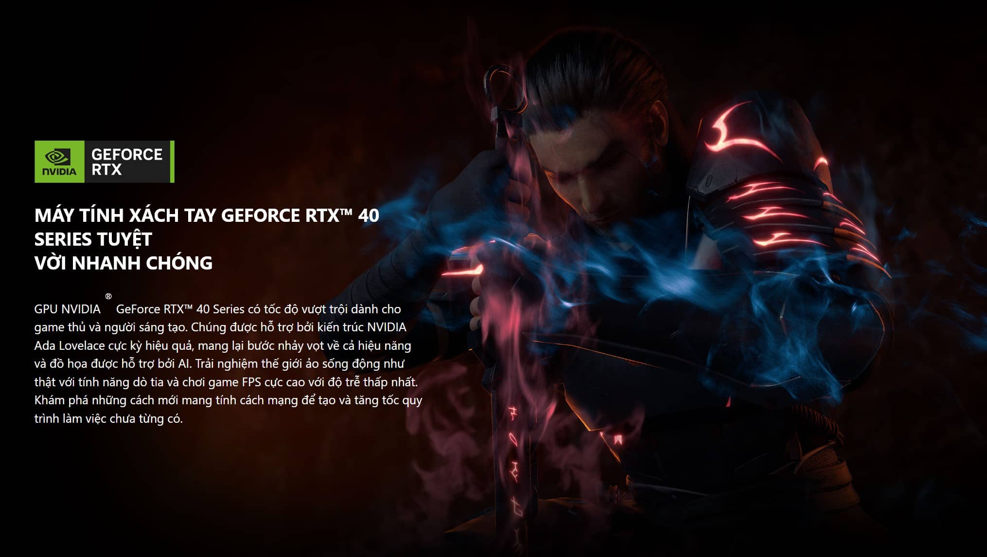 GPU NVIDIA ® GeForce RTX™ 40 Series có tốc độ vượt trội dành cho game thủ và người sáng tạo. Chúng được hỗ trợ bởi kiến trúc NVIDIA Ada Lovelace cực kỳ hiệu quả, mang lại bước nhảy vọt về cả hiệu năng và đồ họa được hỗ trợ bởi AI. Trải nghiệm thế giới ảo sống động như thật với tính năng dò tia và chơi game FPS cực cao với độ trễ thấp nhất. Khám phá những cách mới mang tính cách mạng để tạo và tăng tốc quy trình làm việc chưa từng có.