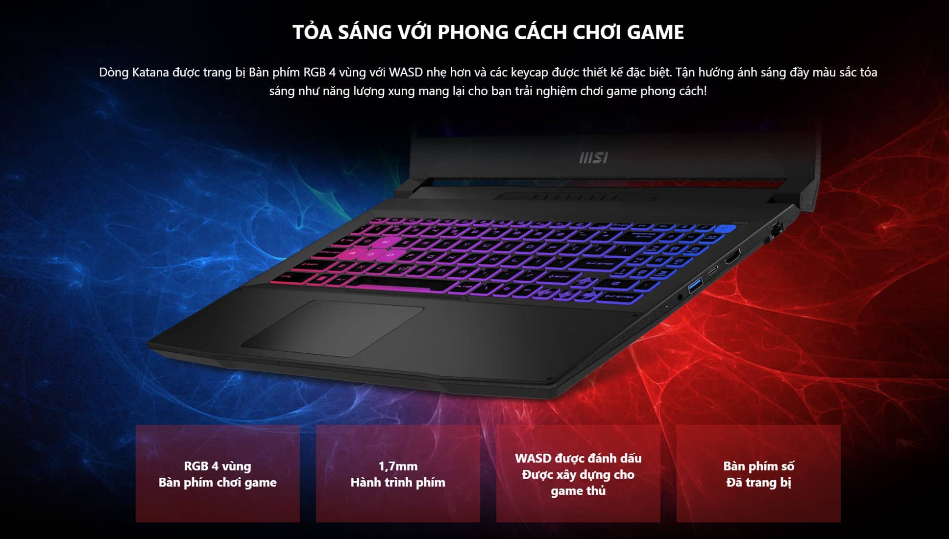 Dòng Katana được trang bị Bàn phím RGB 4 vùng với WASD nhẹ hơn và các keycap được thiết kế đặc biệt. Tận hưởng ánh sáng đầy màu sắc tỏa sáng như năng lượng xung mang lại cho bạn trải nghiệm chơi game phong cách!