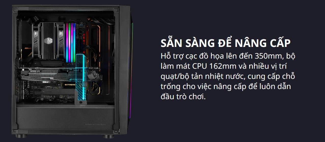 Hỗ trợ cạc đồ họa lên đến 350mm, bộ làm mát CPU 162mm và nhiều vị trí quạt/bộ tản nhiệt nước, cung cấp chỗ trống cho việc nâng cấp để luôn dẫn đầu trò chơi.